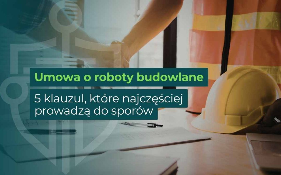 Umowa o roboty budowlane – 5 klauzul w prawie budowlanym, które najczęściej prowadzą do sporów